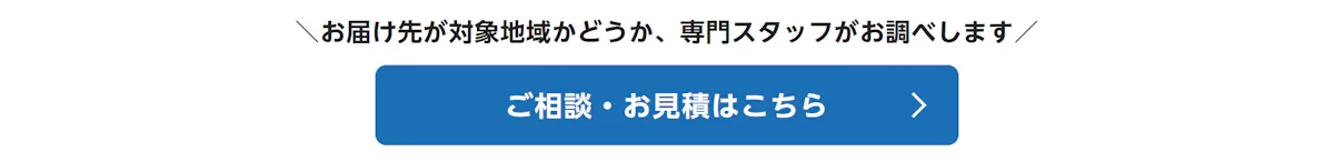 お届け先が対象地域かどうか、専門スタッフがお調べします。ご相談・お見積はこちら